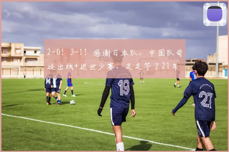 2-0！3-1！感谢日本队，中国队奇迹出线+进世少赛，足足等了21年
