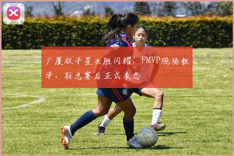 广厦双子星决胜闪耀，FMVP现场教学，孙总赛后正式表态