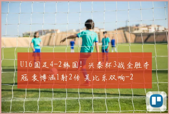 U16国足4-2韩国！兴泰杯3战全胜夺冠 袁博涵1射2传 吴比乐双响