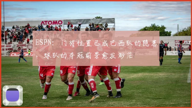 ESPN：门将位置已成巴西队的隐患，球队的夺冠前景愈发渺茫