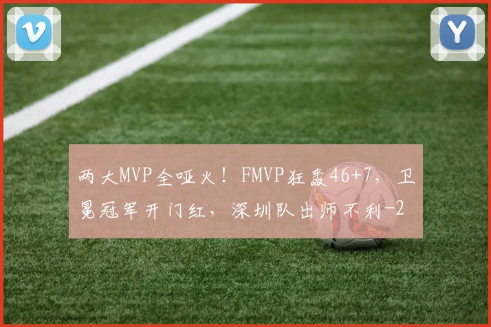 两大MVP全哑火！FMVP狂轰46+7，卫冕冠军开门红，深圳队出师不利