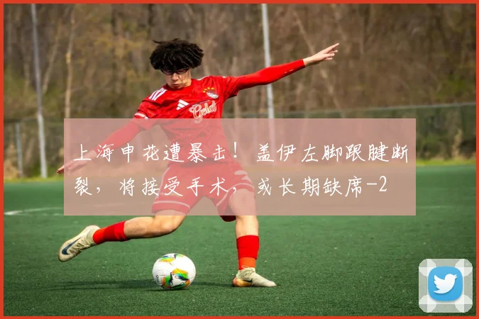 上海申花遭暴击！盖伊左脚跟腱断裂，将接受手术，或长期缺席