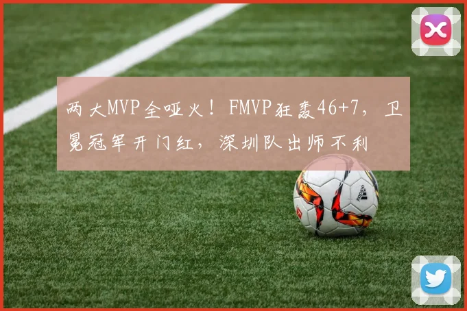 两大MVP全哑火！FMVP狂轰46+7，卫冕冠军开门红，深圳队出师不利